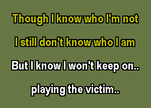 Though I know who I'm not

I still don't know who I am

But I know I won't keep on..

playing the victim.