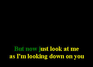 But now just look at me
as I'm looking down on you