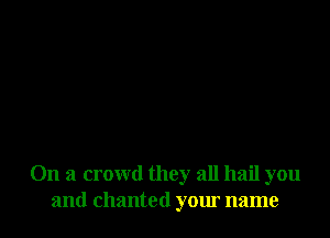 On a crowd they all hail you
and chanted your name