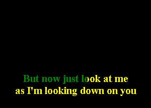 But now just look at me
as I'm looking down on you