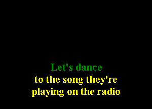 Let's dance
to the song they're
playing on the radio