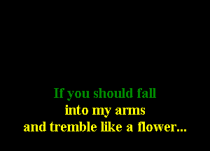 If you should fall
into my arms
and tremble like a flower...