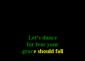 Let's dance
for fear your
grace should fall