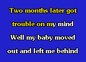 Two months later got

trouble on my mind

Well my baby moved

out and left me behind