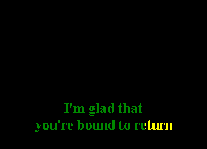 I'm glad that
you're bound to return