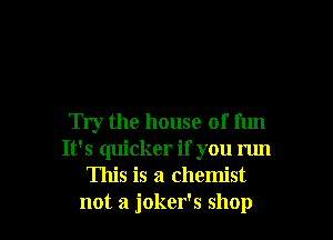 Try the house of fun
It's quicker if you run
This is a chemist

not a joker's shop I