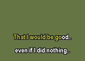 That I would be good..

even if I did nothing..