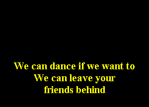 We can dance if we want to
We can leave your
friends behind