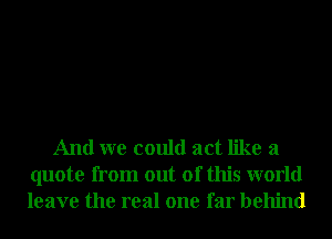 And we could act like a
quote from out of this world
leave the real one far behind