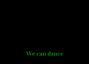 We can dance