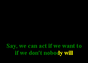 Say, we can act if we want to
if we don't nobody will