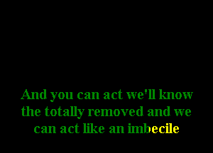 And you can act we'll knowr
the totally removed and we
can act like an imbecile