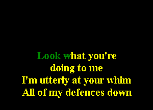Look what you're
doing to me
I'm utterly at your whim
All of my defences down