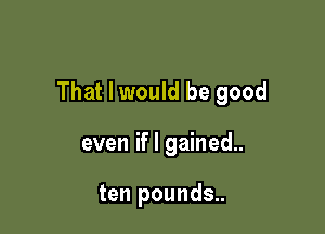 That I would be good

even if I gained..

ten pounds..