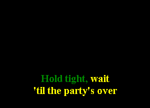 Hold tight, wait
'til the party's over