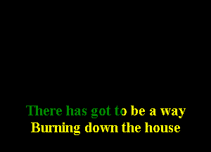 There has got to be a way
Burning down the house