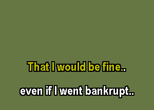 That I would be fine..

even if I went bankrupt.