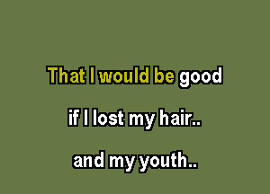 That I would be good

if I lost my hair..

and my youth..