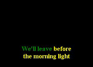 We'll leave before
the morning light