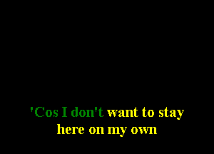 'Cos I don't want to stay
here on my own