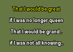 That I would be great
if I was no longer queen

That I would be grand..

if I was not all knowing