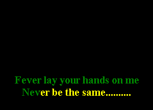 Fever lay your hands on me
Never be the same ..........