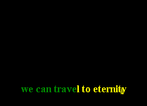 we can travel to eternity