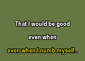 That I would be good

even when

even when l numb myself..
