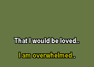 That I would be loved..

lam ovenmhelmed..