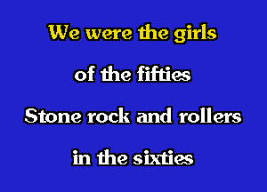 We were the girls

of the fifties

Stone rock and rollers

in the sixties