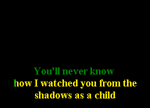 You'll never know
how I watched you from the
shadows as a child