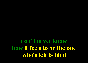 You'll never know
how it feels to be the one
who's left behind