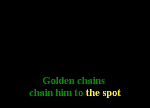 Golden chains
chain him to the spot
