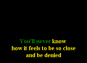 You'll never know
how it feels to be so close
and be denied