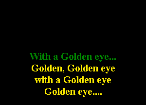 With a Golden eye...
Golden, Golden eye
with a Golden eye
Golden eye....