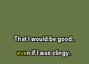 That I would be good..

even if I was clingy..