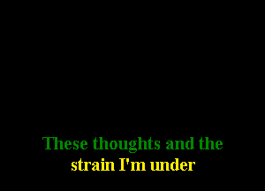 These thoughts and the
strain I'm under