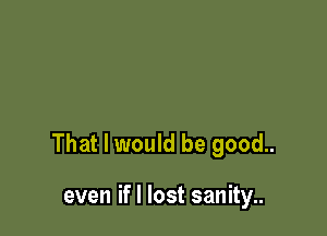 That I would be good..

even if I lost sanity..
