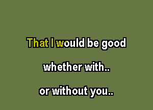 That I would be good

whether with..

or without you..
