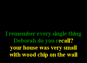 I remember every single thing
Deborah do you recall?
your house was very small
With wood chip on the wall