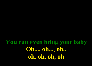 You can even bring your baby
011.... 011..., 011..
011, 011, 011, 011