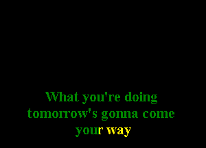 What you're doing
tomorrow's gonna come
your way