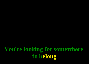 You're looking for somewhere
to belong