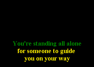 You're standing all alone
for someone to guide
you on your way