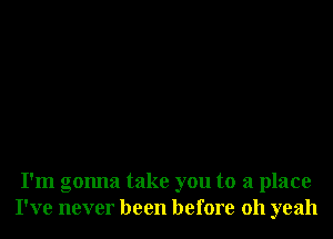 I'm gonna take you to a place
I've never been before 011 yeah