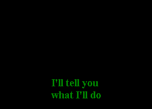 I'll tell you
what I'll do