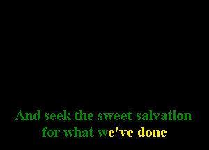 And seek the sweet salvation
for what we've done