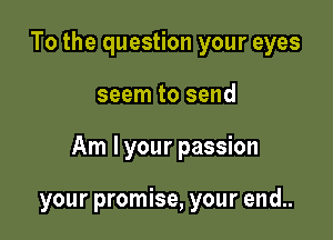 To the question your eyes

seem to send

Am I your passion

your promise, your end..