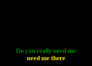 Do you really need me
need me there