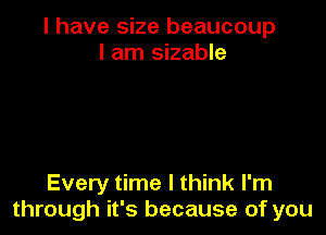 I have size beaucoup
I am sizable

Every time I think I'm
through it's because of you
